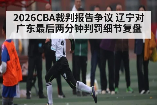 2026CBA裁判报告争议 辽宁对广东最后两分钟判罚细节复盘